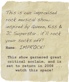 This is our improvised rock musical show... inspired by Queen, Kiss & JC Superstar.. it’ll rock your socks off!
Name: IMPROCK!
This show garnered great critical acclaim, and is set to return in 2008 ... watch this space!